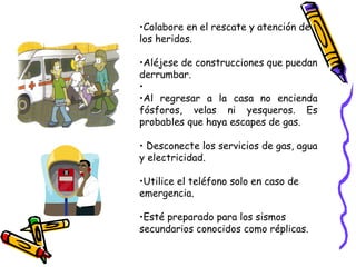 Colabore en el rescate y atención de los heridos. Aléjese de construcciones que puedan derrumbar.  Al regresar a la casa no encienda fósforos, velas ni yesqueros. Es probables que haya escapes de gas. Desconecte los servicios de gas, agua y electricidad. Utilice el teléfono solo en caso de emergencia. Esté preparado para los sismos secundarios conocidos como réplicas. 