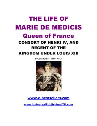 THE LIFE OF
MARIE DE MEDICIS
 Queen of France
CONSORT OF HENRI IV, AND
     REGENT OF THE
KINGDOM UNDER LOUIS XIII
        By Julia Pardoe - 1890 - Vol.1




    www.e-bestsellers.com
  www.UniversalPublishingLTD.com
 