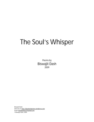 The Soul’s Whisper

                                           Poems by
                                   Biswajit Dash
                                              2009




Biswajit Dash
Visit me at: http://bluebardpoems.wordpress.com
Email: biswajitdash79@gmail.com
©Biswajit Dash, 2009
 