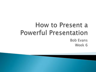How to Present a Powerful Presentation Bob Evans Week 6 