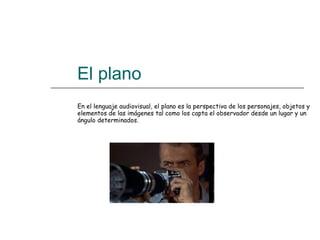   El plano  En el lenguaje audiovisual, el plano es la perspectiva de los personajes, objetos y elementos de las imágenes tal como los capta el observador desde un lugar y un ángulo determinados.  