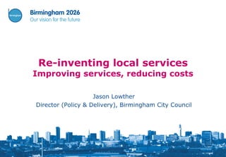 Re-inventing local services
Improving services, reducing costs

                    Jason Lowther
Director (Policy & Delivery), Birmingham City Council
 