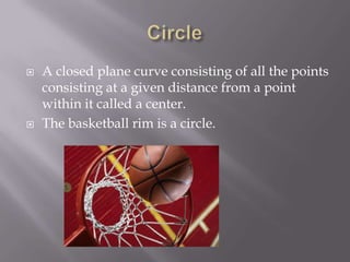 CircleA closed plane curve consisting of all the points consisting at a given distance from a point within it called a center.The basketball rim is a circle.