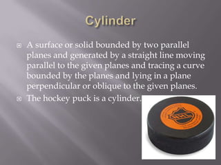 CylinderA surface or solid bounded by two parallel planes and generated by a straight line moving parallel to the given planes and tracing a curve bounded by the planes and lying in a plane perpendicular or oblique to the given planes.The hockey puck is a cylinder.