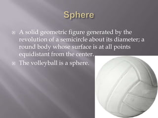 SphereA solid geometric figure generated by the revolution of a semicircle about its diameter; a round body whose surface is at all points equidistant from the center.The volleyball is a sphere.
