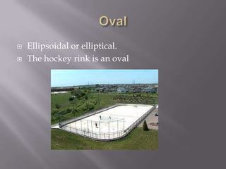 OvalEllipsoidal or elliptical.The hockey rink is an oval