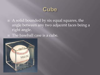 CubeA solid bounded by six equal squares, the angle between any two adjacent faces being a right angle.The baseball case is a cube.