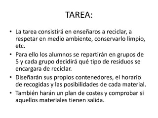 TAREA:La tarea consistirá en enseñaros a reciclar, a respetar en medio ambiente, conservarlo limpio, etc.Para ello los alumnos se repartirán en grupos de 5 y cada grupo decidirá qué tipo de residuos se encargara de reciclar.Diseñarán sus propios contenedores, el horario de recogidas y las posibilidades de cada material.También harán un plan de costes y comprobar si aquellos materiales tienen salida.