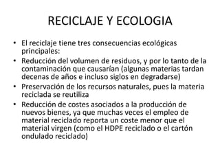 RECICLAJE Y ECOLOGIAEl reciclaje tiene tres consecuencias ecológicas principales:Reducción del volumen de residuos, y por lo tanto de la contaminación que causarían (algunas materias tardan decenas de años e incluso siglos en degradarse) Preservación de los recursos naturales, pues la materia reciclada se reutiliza Reducción de costes asociados a la producción de nuevos bienes, ya que muchas veces el empleo de material reciclado reporta un coste menor que el material virgen (como el HDPE reciclado o el cartón ondulado reciclado)