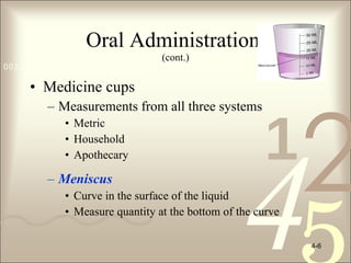 Oral Administration  (cont.) Medicine cups Measurements from all three systems Metric  Household  Apothecary Meniscus   Curve in the surface of the liquid Measure quantity at the bottom of the curve 4- 