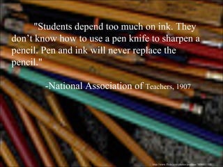 "Students depend too much on ink. They don’t know how to use a pen knife to sharpen a pencil. Pen and ink will never replace the pencil." -National Association of  Teachers, 1907 http://www.flickr.com/photos/postbear/3890431165/ 