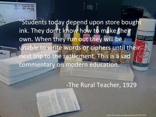 "Students today depend upon store bought ink. They don’t know how to make their own. When they run out they will be unable to write words or ciphers until their next trip to the settlement. This is a sad commentary on modern education. -The Rural Teacher, 1929 http://www.flickr.com/photos/ttstam/3659973089/ 