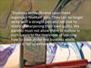 "Students today depend upon these expensive fountain pins. They can no longer write with a straight pen and nib (not to mention sharpening their own quills). We parents must not allow them to wallow in such luxury to the detriment of learning how to cope in the real business world, which is not so extravagant." -PTA Gazette, 1941 http://www.flickr.com/photos/mbgrigby/2833977744/ 