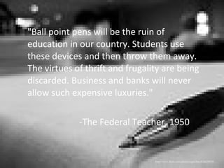 "Ball point pens will be the ruin of education in our country. Students use these devices and then throw them away. The virtues of thrift and frugality are being discarded. Business and banks will never allow such expensive luxuries." -The Federal Teacher, 1950 http://www.flickr.com/photos/superfem/826628974/ 