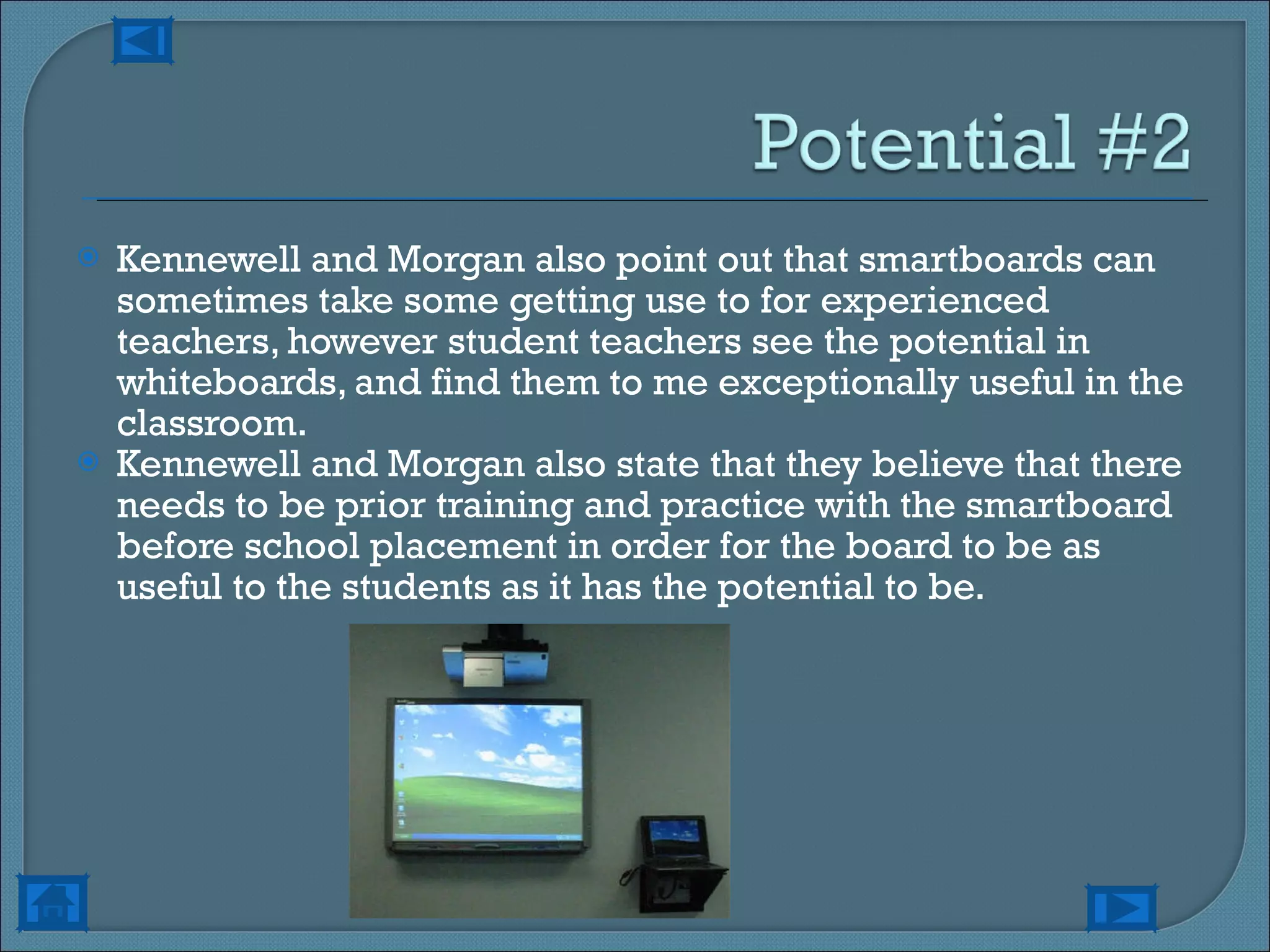 Kennewell and Morgan also point out that smartboards can sometimes take some getting use to for experienced teachers, however student teachers see the potential in whiteboards, and find them to me exceptionally useful in the classroom. Kennewell and Morgan also state that they believe that there needs to be prior training and practice with the smartboard before school placement in order for the board to be as useful to the students as it has the potential to be. 
