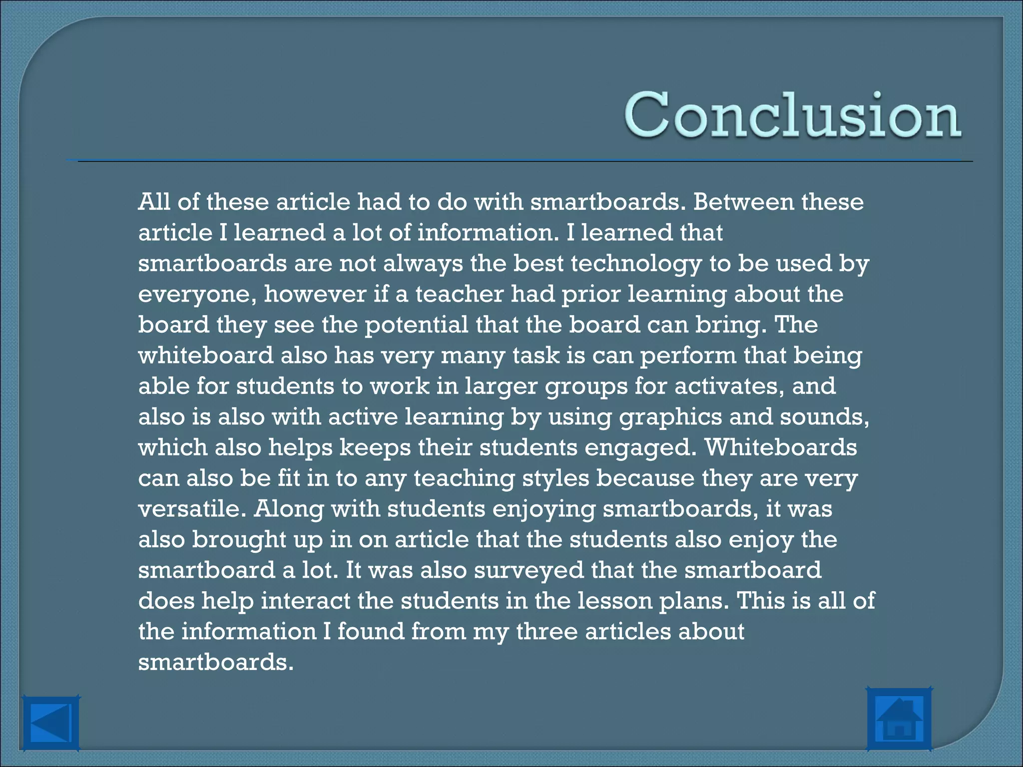 All of these article had to do with smartboards. Between these article I learned a lot of information. I learned that smartboards are not always the best technology to be used by everyone, however if a teacher had prior learning about the board they see the potential that the board can bring. The whiteboard also has very many task is can perform that being able for students to work in larger groups for activates, and also is also with active learning by using graphics and sounds, which also helps keeps their students engaged. Whiteboards can also be fit in to any teaching styles because they are very versatile. Along with students enjoying smartboards, it was also brought up in on article that the students also enjoy the smartboard a lot. It was also surveyed that the smartboard does help interact the students in the lesson plans. This is all of the information I found from my three articles about smartboards. 