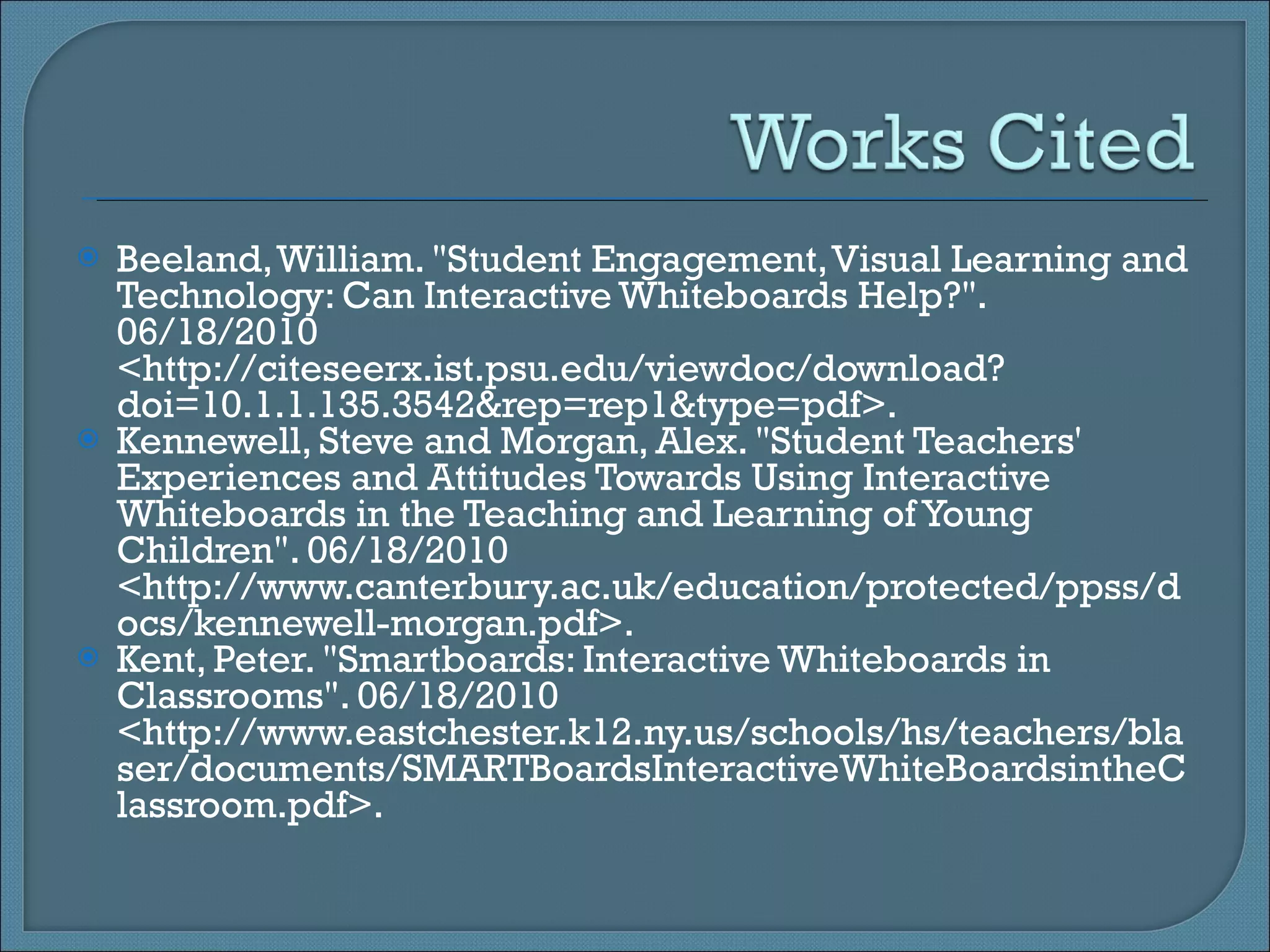 Beeland, William. &quot;Student Engagement, Visual Learning and Technology: Can Interactive Whiteboards Help?&quot;. 06/18/2010 <http://citeseerx.ist.psu.edu/viewdoc/download?doi=10.1.1.135.3542&rep=rep1&type=pdf>. Kennewell, Steve and Morgan, Alex. &quot;Student Teachers' Experiences and Attitudes Towards Using Interactive Whiteboards in the Teaching and Learning of Young Children&quot;. 06/18/2010 <http://www.canterbury.ac.uk/education/protected/ppss/docs/kennewell-morgan.pdf>. Kent, Peter. &quot;Smartboards: Interactive Whiteboards in Classrooms&quot;. 06/18/2010 <http://www.eastchester.k12.ny.us/schools/hs/teachers/blaser/documents/SMARTBoardsInteractiveWhiteBoardsintheClassroom.pdf>.  
