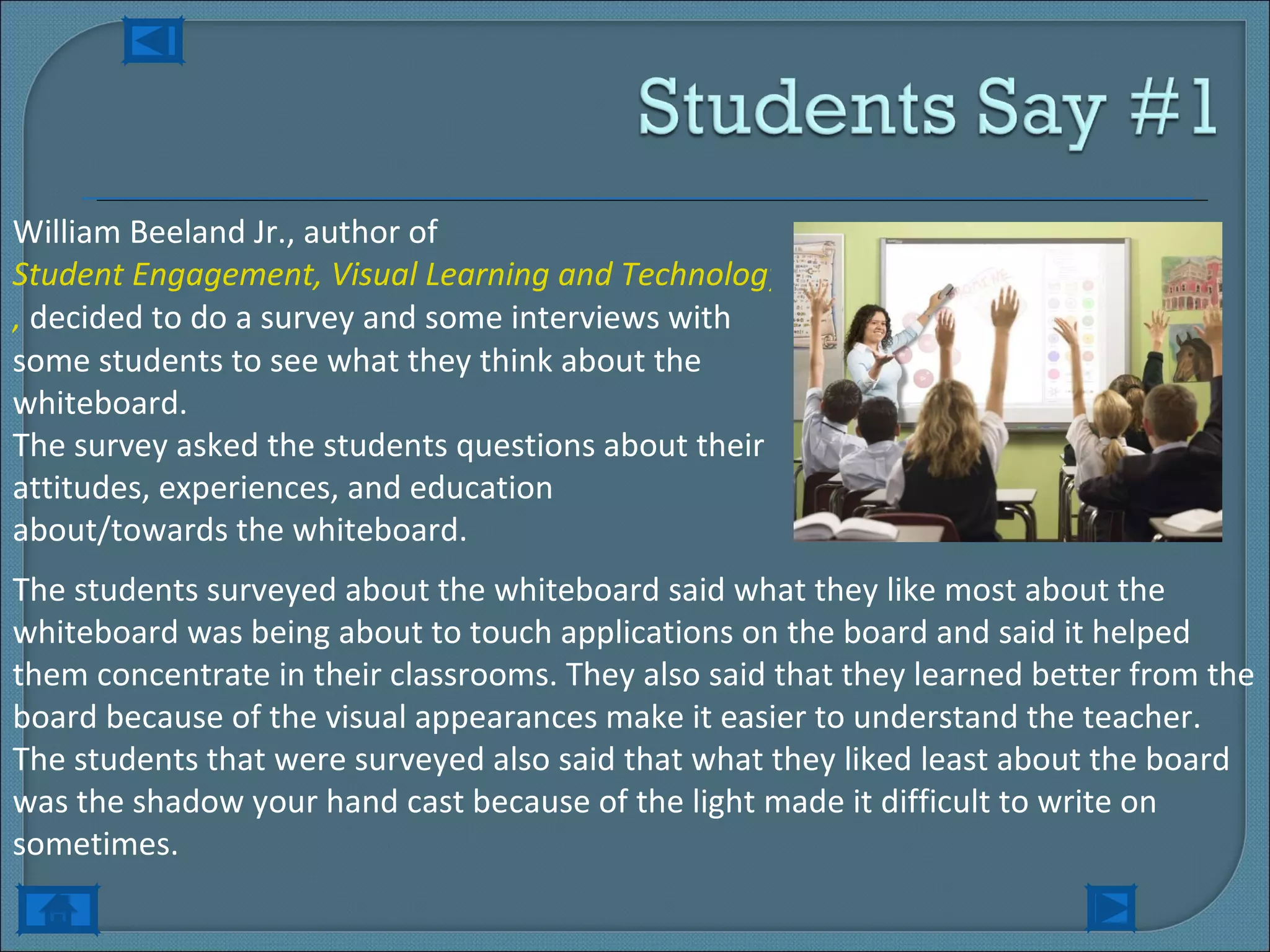 William Beeland Jr., author of  Student Engagement, Visual Learning and Technology: Can Interactive Whiteboards Help? ,  decided to do a survey and some interviews with some students to see what they think about the whiteboard. The survey asked the students questions about their attitudes, experiences, and education about/towards the whiteboard. The students surveyed about the whiteboard said what they like most about the whiteboard was being about to touch applications on the board and said it helped them concentrate in their classrooms. They also said that they learned better from the board because of the visual appearances make it easier to understand the teacher. The students that were surveyed also said that what they liked least about the board was the shadow your hand cast because of the light made it difficult to write on sometimes. 