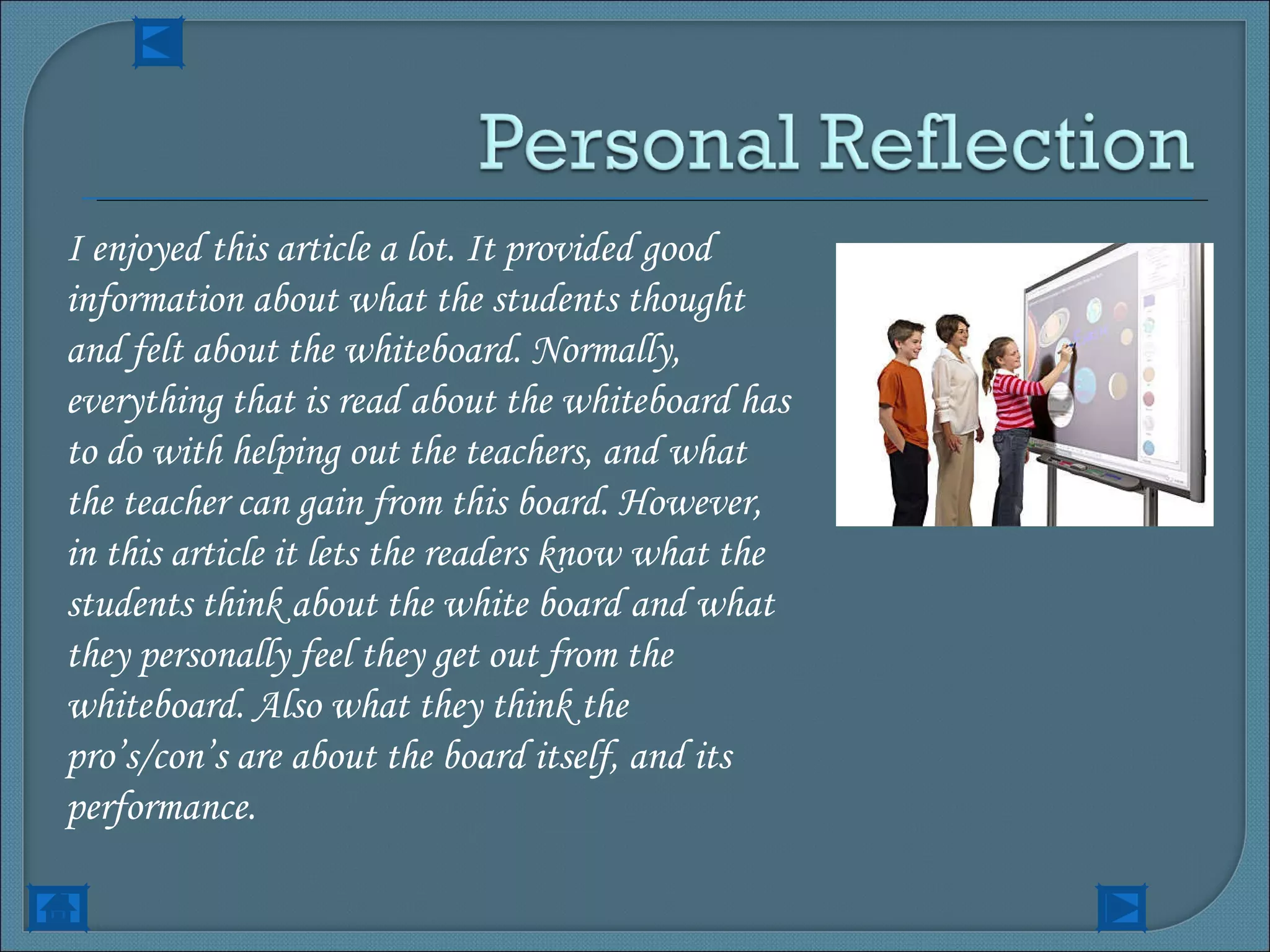 I enjoyed this article a lot. It provided good information about what the students thought and felt about the whiteboard. Normally, everything that is read about the whiteboard has to do with helping out the teachers, and what the teacher can gain from this board. However, in this article it lets the readers know what the students think about the white board and what they personally feel they get out from the whiteboard. Also what they think the pro’s/con’s are about the board itself, and its performance. 