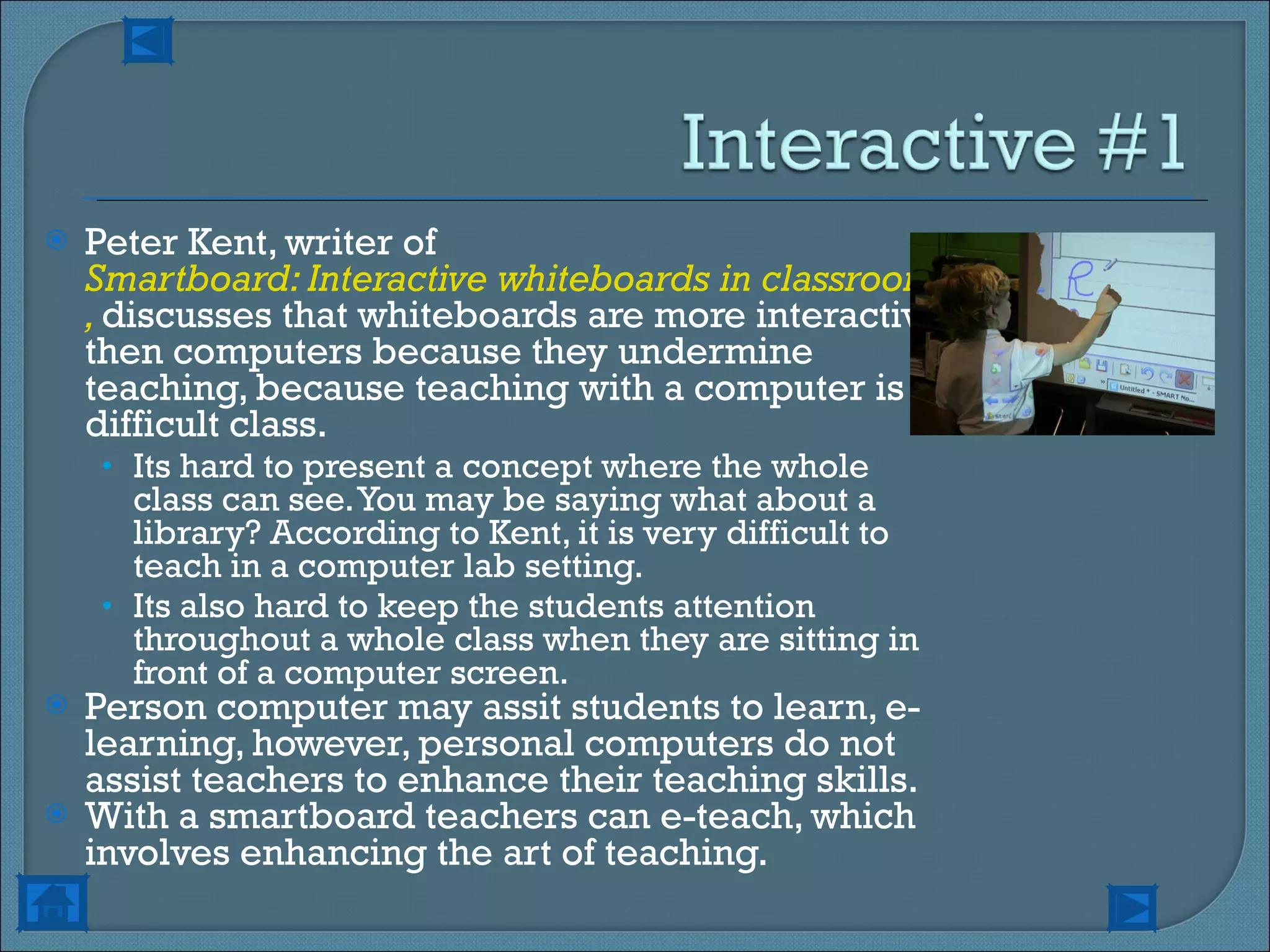 Peter Kent, writer of  Smartboard: Interactive whiteboards in classrooms ,  discusses that whiteboards are more interactive then computers because they undermine teaching, because teaching with a computer is a difficult class.  Its hard to present a concept where the whole class can see. You may be saying what about a library? According to Kent, it is very difficult to teach in a computer lab setting. Its also hard to keep the students attention throughout a whole class when they are sitting in front of a computer screen. Person computer may assit students to learn, e-learning, however, personal computers do not assist teachers to enhance their teaching skills. With a smartboard teachers can e-teach, which involves enhancing the art of teaching. 