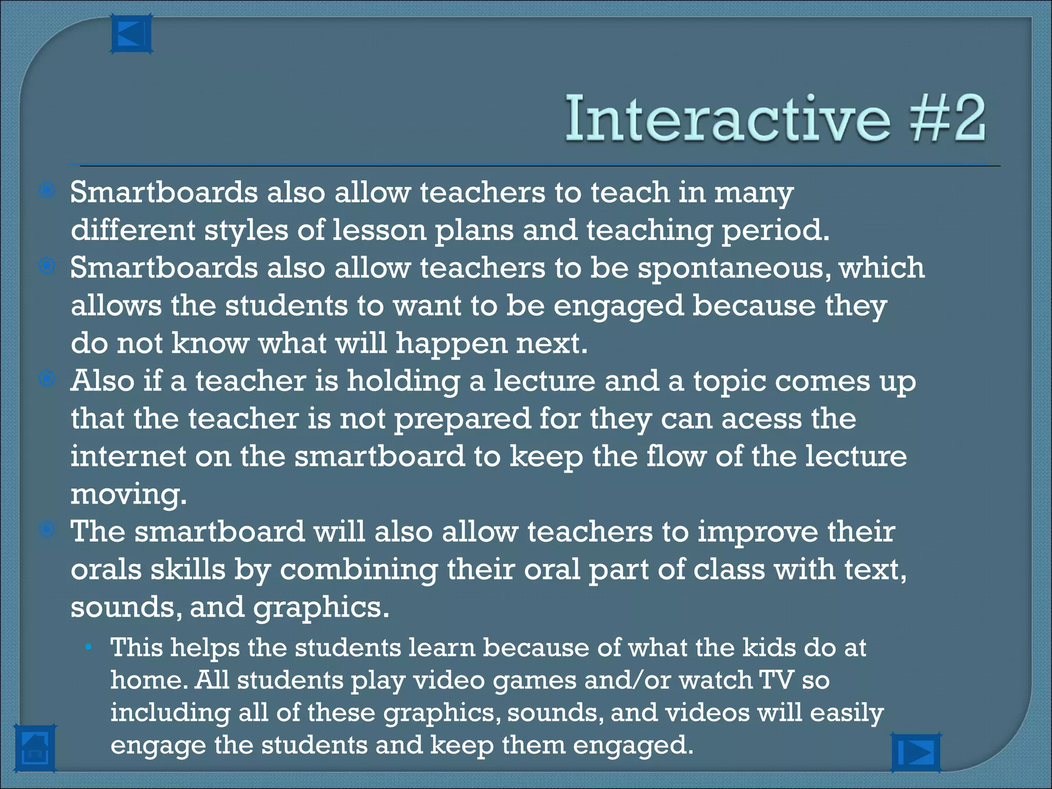 Smartboards also allow teachers to teach in many different styles of lesson plans and teaching period.  Smartboards also allow teachers to be spontaneous, which allows the students to want to be engaged because they do not know what will happen next. Also if a teacher is holding a lecture and a topic comes up that the teacher is not prepared for they can acess the internet on the smartboard to keep the flow of the lecture moving. The smartboard will also allow teachers to improve their orals skills by combining their oral part of class with text, sounds, and graphics.  This helps the students learn because of what the kids do at home. All students play video games and/or watch TV so including all of these graphics, sounds, and videos will easily engage the students and keep them engaged. 