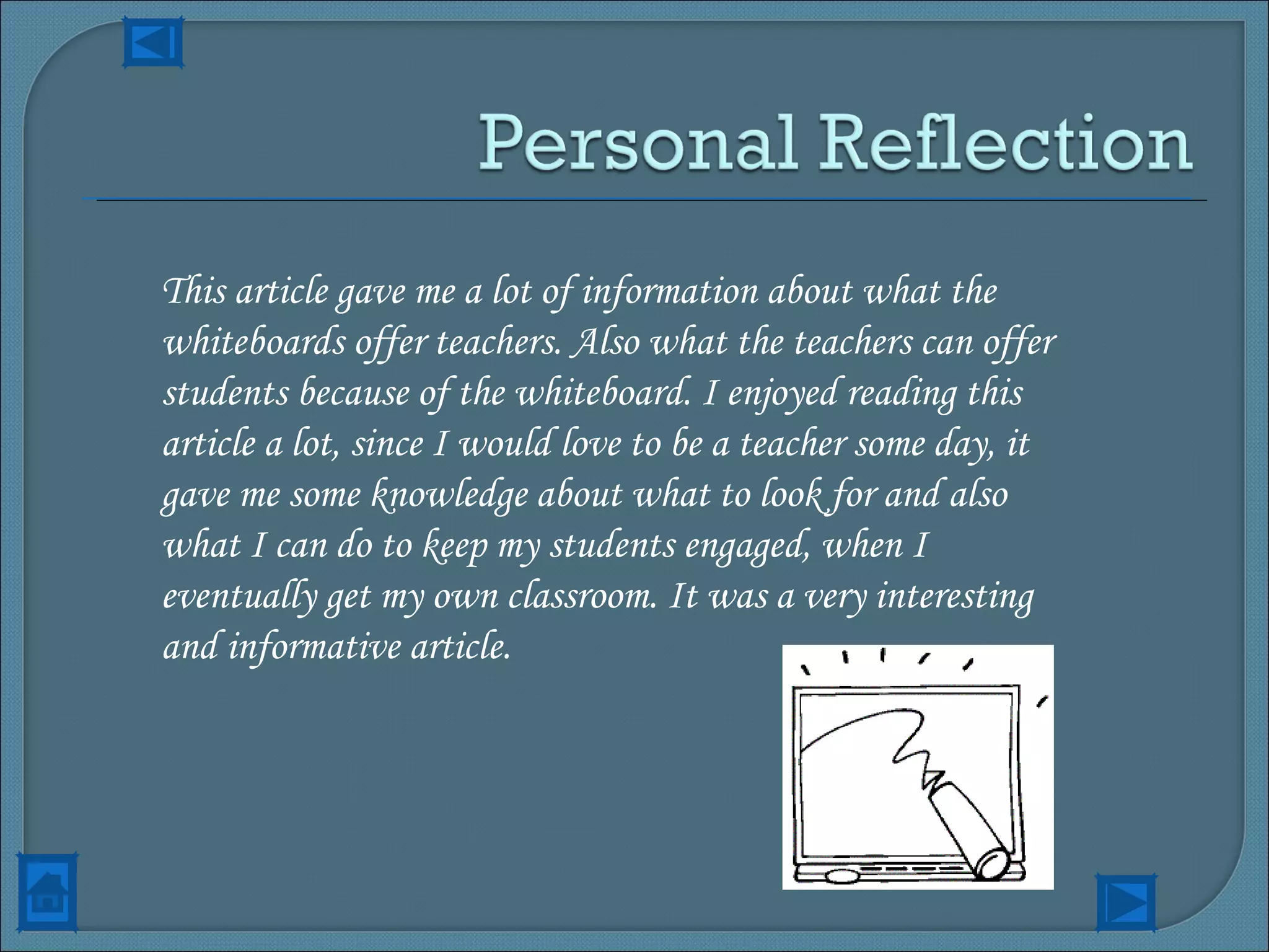 This article gave me a lot of information about what the whiteboards offer teachers. Also what the teachers can offer students because of the whiteboard. I enjoyed reading this article a lot, since I would love to be a teacher some day, it gave me some knowledge about what to look for and also what I can do to keep my students engaged, when I eventually get my own classroom. It was a very interesting and informative article. 