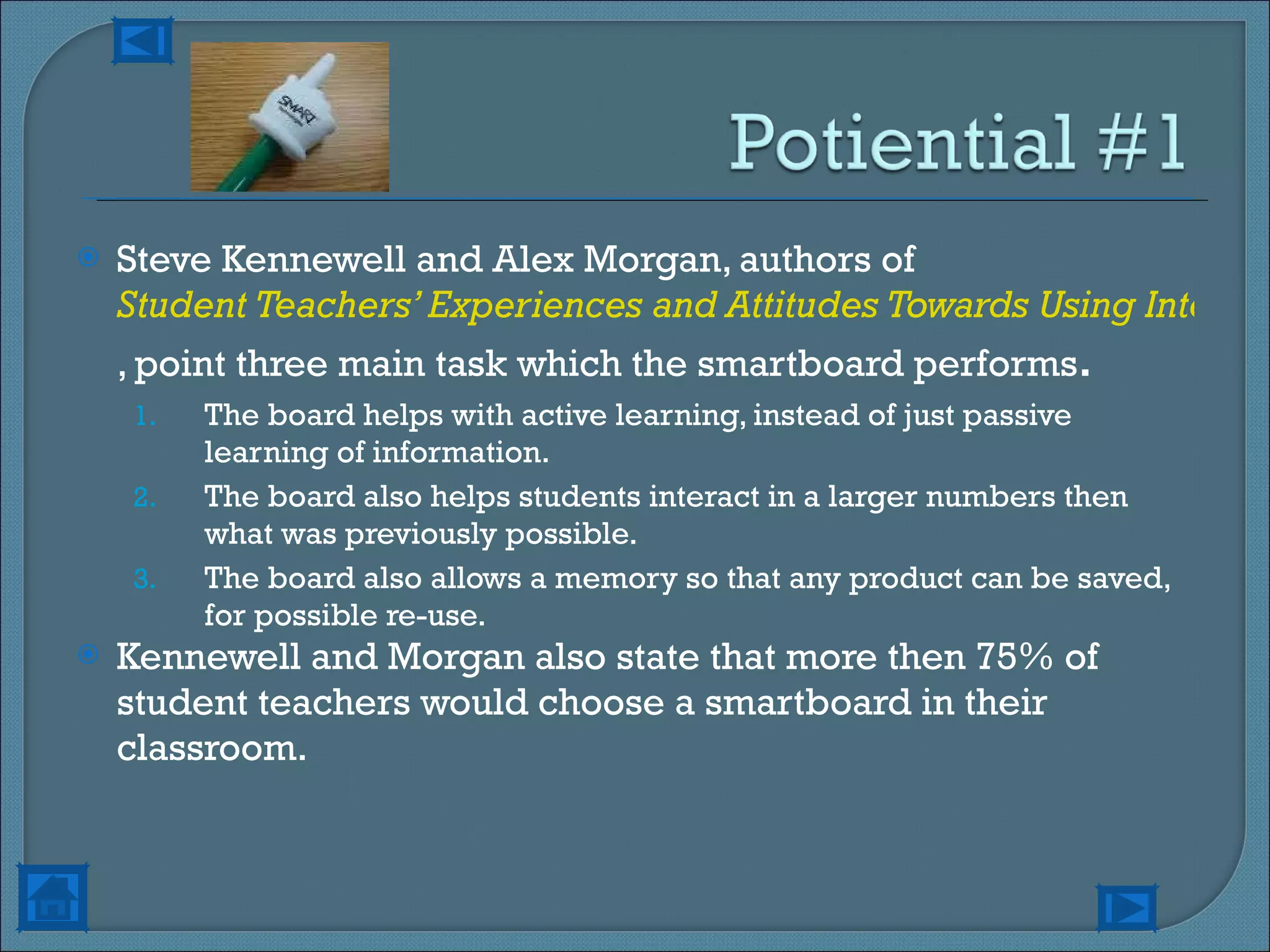 Steve Kennewell and Alex Morgan, authors of  Student Teachers’ Experiences and Attitudes Towards Using Interactive Whiteboards in the Teaching and Learning of Young Children , point three main task which the smartboard performs . The board helps with active learning, instead of just passive learning of information. The board also helps students interact in a larger numbers then what was previously possible. The board also allows a memory so that any product can be saved, for possible re-use. Kennewell and Morgan also state that more then 75% of student teachers would choose a smartboard in their classroom.  