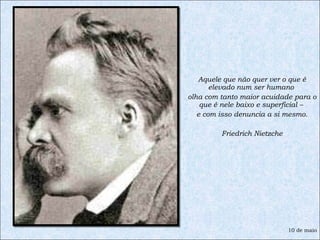 Aquele que não quer ver o que é elevado num ser humano  olha com tanto maior acuidade para o que é nele baixo e superficial –  e com isso denuncia a si mesmo. Friedrich Nietzche 10 de maio 