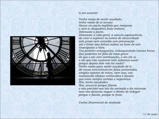 A um ausente Tenho razão de sentir saudade, tenho razão de te acusar. Houve um pacto implícito que rompeste e sem te despedires foste embora. Detonaste o pacto. Detonaste a vida geral, a comum aquiescência de viver e explorar os rumos de obscuridade sem prazo sem consulta sem provocação até o limite das folhas caídas na hora de cair. Antecipaste a hora. Teu ponteiro enlouqueceu, enlouquecendo nossas horas. Que poderias ter feito de mais grave do que o ato sem continuação, o ato em si, o ato que não ousamos nem sabemos ousar porque depois dele não há nada? Tenho razão para sentir saudade de ti, de nossa convivência em falas camaradas, simples apertar de mãos, nem isso, voz modulando sílabas conhecidas e banais que eram sempre certeza e segurança. Sim, tenho saudades. Sim, acuso-te porque fizeste o não previsto nas leis da amizade e da natureza nem nos deixaste sequer o direito de indagar porque o fizeste, porque te foste. Carlos Drummond de Andrade 11 de maio 
