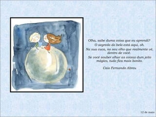 Olha, sabe duma coisa que eu aprendi?  O segredo do belo está aqui, oh. Na sua cuca, no seu olho que realmente vê, dentro de você.  Se você souber olhar as coisas dum jeito mágico, tudo fica mais bonito. Caio Fernando Abreu 12 de maio 