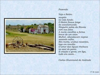 Fazenda  Vejo o Retiro:  suspiro no vale fundo. O Retiro ficava longe do oceanomundo. Ninguém sabia da Rússia com sua foice. A morte escolhia a forma breve de um coice. Mulher, abundavam negras socando milho. Rês morta, urubus rasantes, logo em concílio. O amor das éguas rinchava no azul do pasto. E criação e gente, em liga, tudo era casto... Carlos Drummond de Andrade 17 de maio 