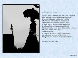 Adeus, meus sonhos!  Adeus, meus sonhos, eu pranteio e morro! Não levo da existência uma saudade! E tanta vida que meu peito enchia  Morreu na minha triste mocidade! Misérrimo! Votei meus pobres dias À sina doida de um amor sem fruto, E minh'alma na treva agora dorme Como um olhar que a morte envolve em luto. Que me resta, meu Deus? Morra comigo A estrela de meus cândidos amores, Já não vejo no meu peito morto Um punhado sequer de murchas flores! Álvares de Azevedo 18 de maio 