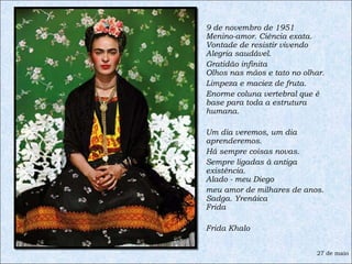 9 de novembro de 1951 Menino-amor. Ciência exata. Vontade de resistir vivendo Alegria saudável.  Gratidão infinita Olhos nas mãos e tato no olhar.  Limpeza e maciez de fruta.  Enorme coluna vertebral que é base para toda a estrutura humana.  Um dia veremos, um dia aprenderemos.  Há sempre coisas novas.  Sempre ligadas à antiga existência. Alado - meu Diego  meu amor de milhares de anos. Sadga. Yrenáica Frida Frida Khalo 27 de maio 