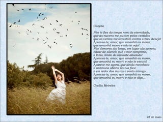 Canção Não te fies do tempo nem da eternidade, que as nuvens me puxam pelos vestidos que os ventos me arrastam contra o meu desejo! Apressa-te, amor, que amanhã eu morro, que amanhã morro e não te vejo! Não demores tão longe, em lugar tão secreto, nácar de silêncio que o mar comprime, o lábio, limite do instante absoluto! Apressa-te, amor, que amanhã eu morro, que amanhã eu morro e não te escuto! Aparece-me agora, que ainda reconheço a anêmona aberta na tua face e em redor dos muros o vento inimigo... Apressa-te, amor, que amanhã eu morro, que amanhã eu morro e não te digo... Cecília Meireles 28 de maio 