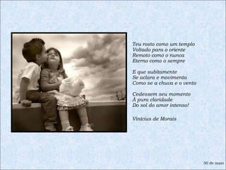 Teu rosto como um templo Voltado para o oriente Remoto como o nunca Eterno como o sempre E que subitamente Se aclara e movimenta Como se a chuva e o vento Cedessem seu momento À pura claridade Do sol do amor intenso! Vinícius de Morais 30 de maio 