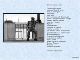 Comumente é assim  Cada um ao nascer  traz sua dose de amor,  mas os empregos,  o dinheiro,  tudo isso,  nos resseca o solo do coração.  Sobre o coração levamos o corpo,  sobre o corpo a camisa,  mas isto é pouco.  Alguém  imbecilmente  inventou os punhos  e sobre os peitos  fez correr o amido de engomar.  Quando velhos se arrependem.  A mulher se pinta.  O homem faz ginástica  pelo sistema Muller.  Mas é tarde.  A pele enche-se de rugas.  O amor floresce,  floresce,  e depois desfolha. Vladimir Maiakóvski 03 de maio 