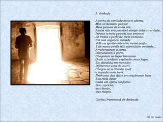 A Verdade  A porta da verdade estava aberta, Mas só deixava passar Meia pessoa de cada vez. Assim não era possível atingir toda a verdade, Porque a meia pessoa que entrava Só trazia o perfil de meia verdade, E a sua segunda metade Voltava igualmente com meios perfis E os meios perfis não coincidiam verdade... Arrebentaram a porta. Derrubaram a porta, Chegaram ao lugar luminoso Onde a verdade esplendia seus fogos. Era dividida em metades Diferentes uma da outra. Chegou-se a discutir qual a metade mais bela. Nenhuma das duas era totalmente bela E carecia optar. Cada um optou conforme Seu capricho, sua ilusão,  sua miopia. Carlos Drummond de Andrade 06 de maio 