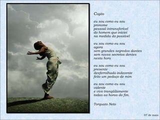 C ogito  eu sou como eu sou pronome pessoal intransferível do homem que iniciei na medida do possível eu sou como eu sou agora sem grandes segredos dantes sem novos secretos dentes nesta hora eu sou como eu sou presente desferrolhado indecente feito um pedaço de mim eu sou como eu sou vidente e vivo tranqüilamente todas as horas do fim. Torquato Neto 07 de maio 