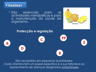 São essenciais para as actividades metabólicas e para a manutenção da saúde do organismo.  Protecção e regulação São necessários em pequenas quantidades. Cada vitamina tem um papel específico e a sua falta leva ao aparecimento de doenças designadas  avitaminoses . Vitaminas A B C D E PP 