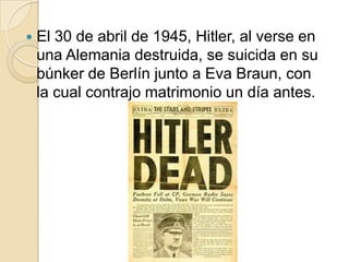 El 30 de abril de 1945, Hitler, al verse en una Alemania destruida, se suicida en su búnker de Berlín junto a Eva Braun, con la cual contrajo matrimonio un día antes.