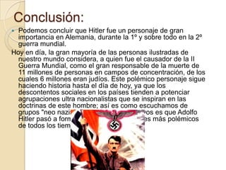 Conclusión:Podemos concluir que Hitler fue un personaje de gran importancia en Alemania, durante la 1º y sobre todo en la 2º guerra mundial.Hoy en día, la gran mayoría de las personas ilustradas de nuestro mundo considera, a quien fue el causador de la II Guerra Mundial, como el gran responsable de la muerte de 11 millones de personas en campos de concentración, de los cuales 6 millones eran judíos. Este polémico personaje sigue haciendo historia hasta el día de hoy, ya que los descontentos sociales en los países tienden a potenciar agrupaciones ultra nacionalistas que se inspiran en las doctrinas de este hombre; así es como escuchamos de grupos "neo nazis". Por todos estos motivos es que Adolfo Hitler pasó a formar parte de los dictadores más polémicos de todos los tiempos.