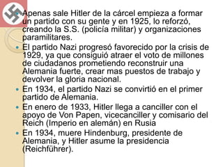 Apenas sale Hitler de la cárcel empieza a formar un partido con su gente y en 1925, lo reforzó, creando la S.S. (policía militar) y organizaciones paramilitares.El partido Nazi progresó favorecido por la crisis de 1929, ya que consiguió atraer el voto de millones de ciudadanos prometiendo reconstruir una Alemania fuerte, crear mas puestos de trabajo y devolver la gloria nacional.En 1934, el partido Nazi se convirtió en el primer partido de Alemania.En enero de 1933, Hitler llega a canciller con el apoyo de Von Papen, vicecanciller y comisario del Reich (Imperio en alemán) en RusiaEn 1934, muere Hindenburg, presidente de Alemania, y Hitler asume la presidencia (Reichführer).
