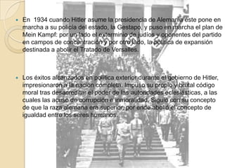 En  1934 cuando Hitler asume la presidencia de Alemania éste pone en marcha a su policía del estado, la Gestapo, y puso en marcha el plan de Mein Kampf: por un lado el exterminio de judíos y oponentes del partido en campos de concentración y por otro lado, la política de expansión destinada a abolir el Tratado de Versalles.Los éxitos alcanzados en política exterior durante el gobierno de Hitler, impresionaron a la nación completa. Impuso su propio y brutal código moral tras desacreditar el poder de las autoridades eclesiásticas, a las cuales las acuso de corrupción e inmoralidad. Siguió con su concepto de que la raza alemana era superior, por ende abolió el concepto de igualdad entre los seres humanos.