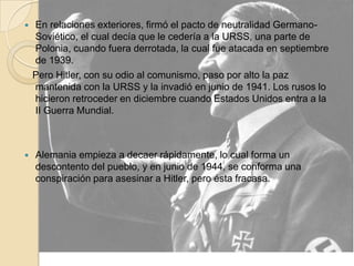 En relaciones exteriores, firmó el pacto de neutralidad Germano-Soviético, el cual decía que le cedería a la URSS, una parte de Polonia, cuando fuera derrotada, la cual fue atacada en septiembre de 1939.    Pero Hitler, con su odio al comunismo, paso por alto la paz mantenida con la URSS y la invadió en junio de 1941. Los rusos lo hicieron retroceder en diciembre cuando Estados Unidos entra a la II Guerra Mundial.Alemania empieza a decaer rápidamente, lo cual forma un descontento del pueblo, y en junio de 1944, se conforma una conspiración para asesinar a Hitler, pero ésta fracasa.