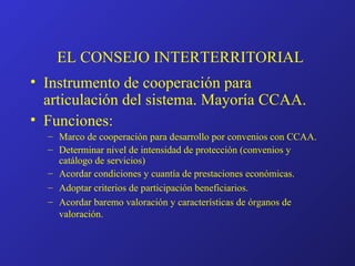 EL CONSEJO INTERTERRITORIAL Instrumento de cooperación para articulación del sistema. Mayoría CCAA. Funciones: Marco de cooperación para desarrollo por convenios con CCAA. Determinar nivel de intensidad de protección (convenios y catálogo de servicios) Acordar condiciones y cuantía de prestaciones económicas. Adoptar criterios de participación beneficiarios. Acordar baremo valoración y características de órganos de valoración. 
