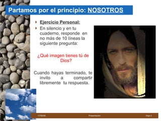 Partamos por el principio:  NOSOTROS Ejercicio Personal: En silencio y en tu cuaderno, responde  en no más de 10 líneas la siguiente pregunta: ¿Qué imagen tienes tú de Dios? Cuando hayas terminado, te invito a compartir libremente  tu respuesta. 