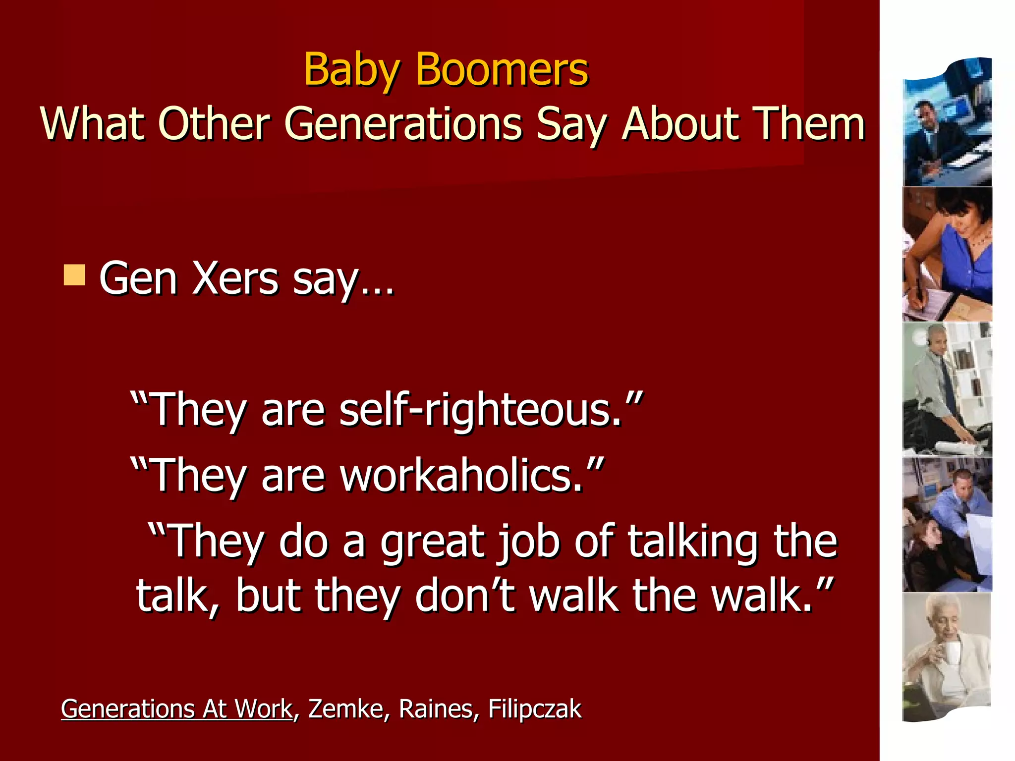 Baby Boomers  What Other Generations Say About Them Gen Xers say… “ They are self-righteous.” “ They are workaholics.” “ They do a great job of talking the talk, but they don’t walk the walk.” Generations At Work , Zemke, Raines, Filipczak 
