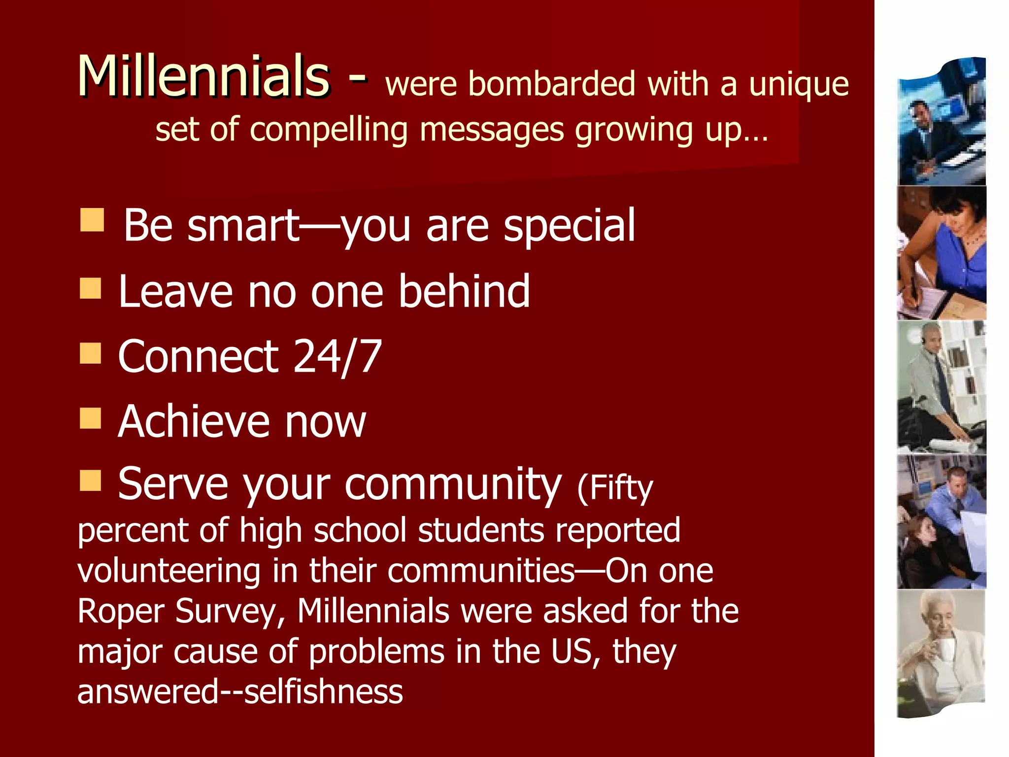 Millennials -  were bombarded with a unique set of compelling messages growing up… Be smart—you are special Leave no one behind Connect 24/7 Achieve now Serve your community  (Fifty percent of high school students reported volunteering in their communities—On one Roper Survey, Millennials were asked for the major cause of problems in the US, they answered--selfishness 