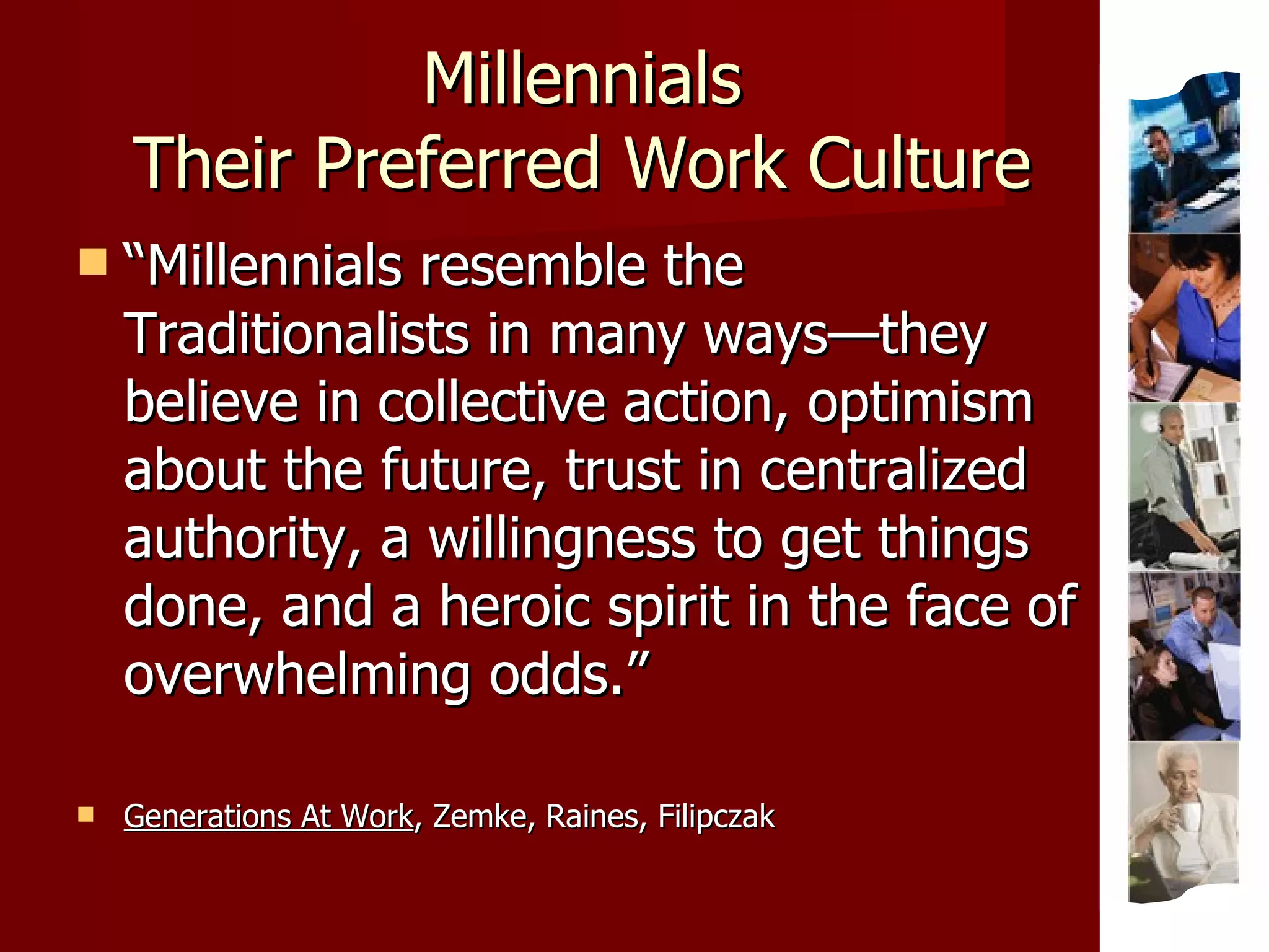 Millennials Their Preferred Work Culture “ Millennials resemble the Traditionalists in many ways—they believe in collective action, optimism about the future, trust in centralized authority, a willingness to get things done, and a heroic spirit in the face of overwhelming odds.” Generations At Work , Zemke, Raines, Filipczak 