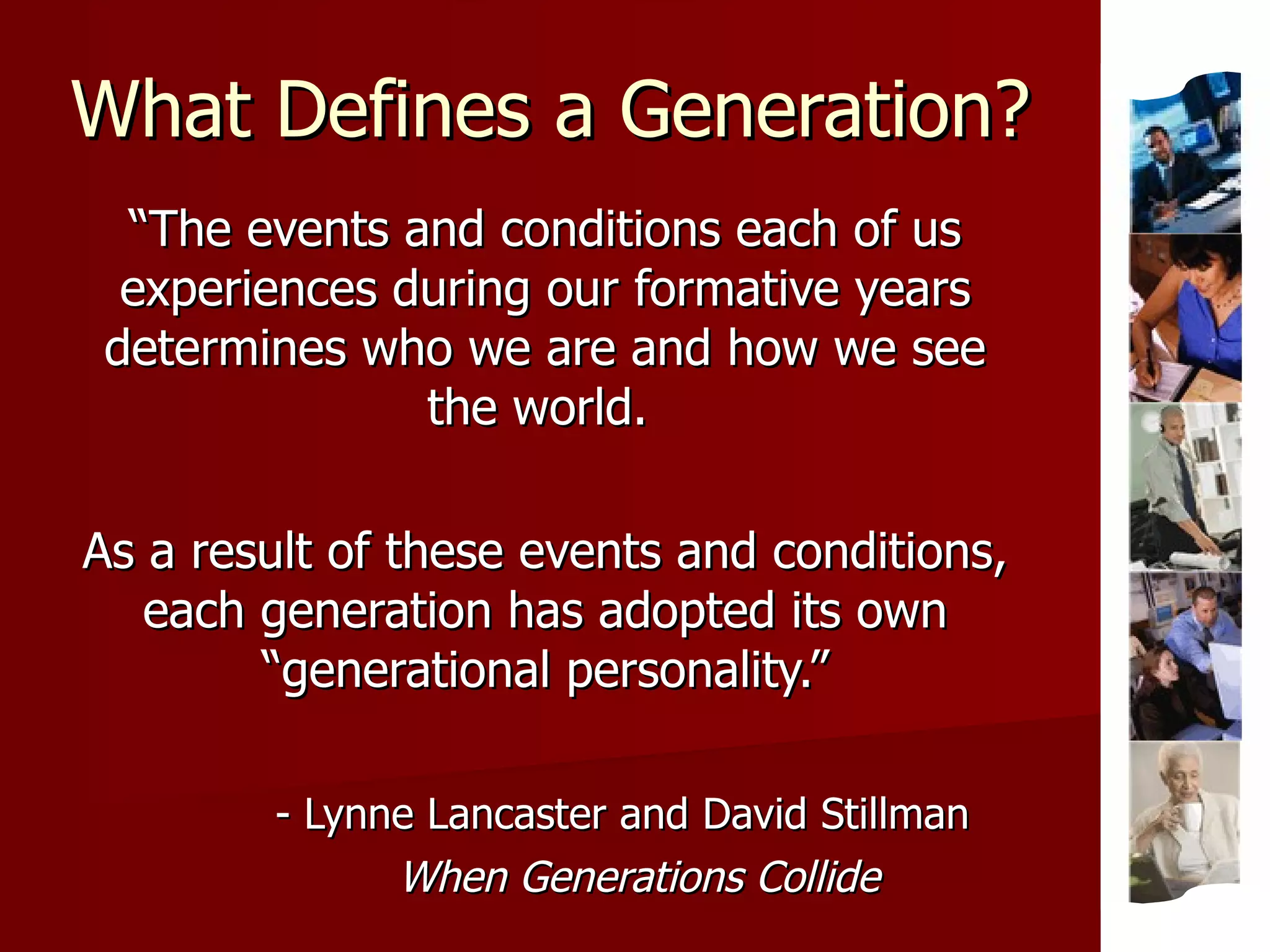 What Defines a Generation? “ The events and conditions each of us experiences during our formative years determines who we are and how we see the world.  As a result of these events and conditions, each generation has adopted its own “generational personality.” - Lynne Lancaster and David Stillman When Generations Collide 